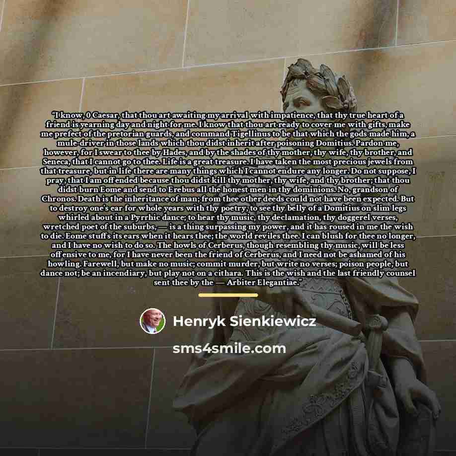 “I know, 0 Caesar, that thou art awaiting my arrival with impatience, that thy true heart of a friend is yearning day and night for me. I know that thou art ready to cover me with gifts, make me prefect of the pretorian guards, and command Tigellinus to be that which the gods made him, a…” quote by Henryk Sienkiewicz