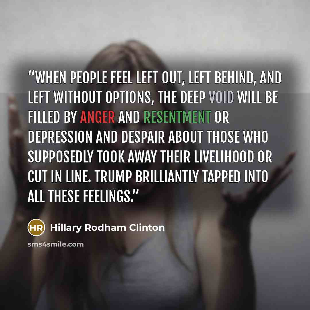 “When people feel left out, left behind, and left without options, the deep void will be filled by anger and resentment or depression and despair about those who supposedly took away their livelihood or cut in line. Trump brilliantly tapped into all these feelings.” quote by Hillary Rodham Clinton