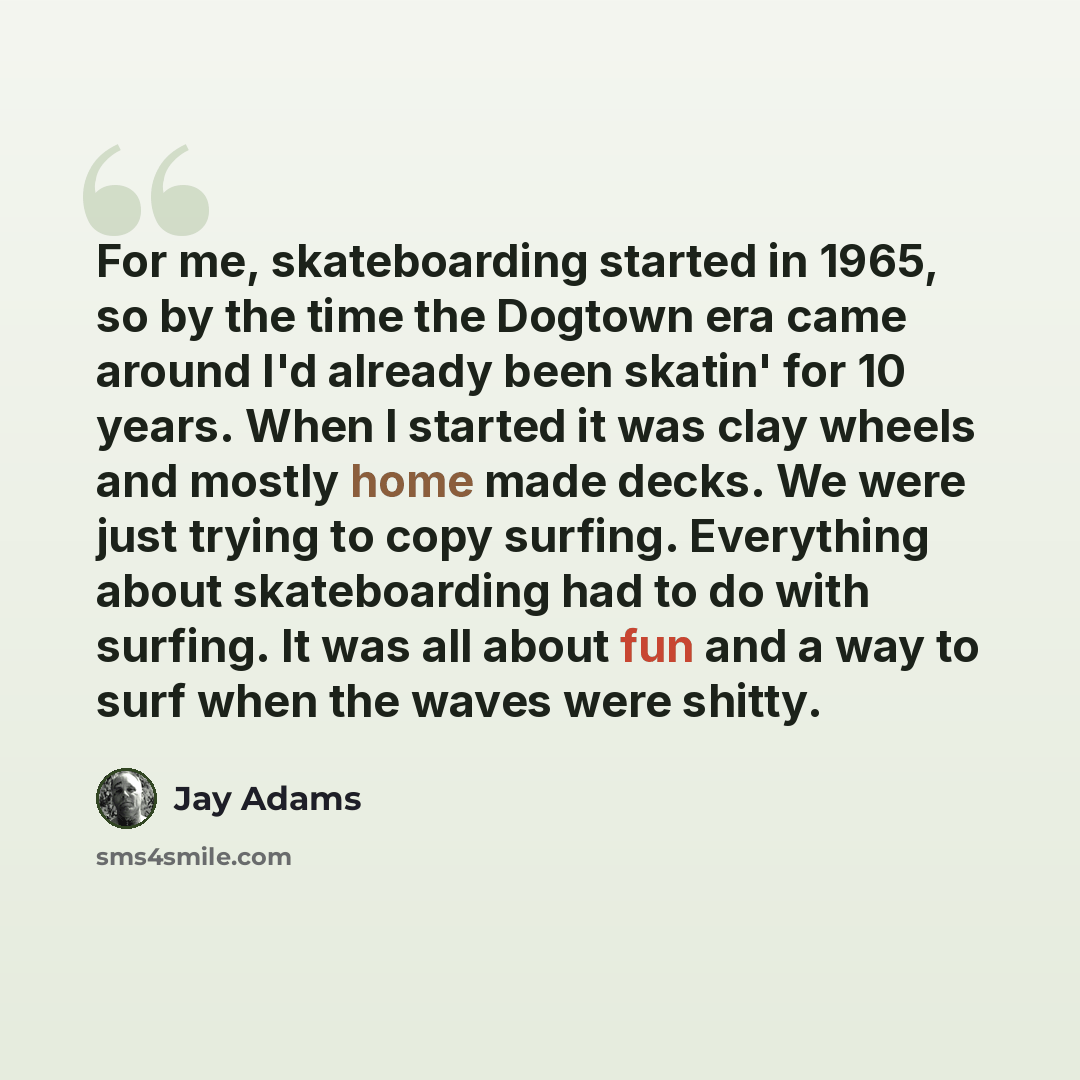 “For me, skateboarding started in 1965, so by the time the Dogtown era came around I'd already been skatin' for 10 years. When I started it was clay wheels and mostly home made decks. We were just trying to copy surfing. Everything about skateboarding had to do with surfing. It was all about fun…” quote by Jay Adams