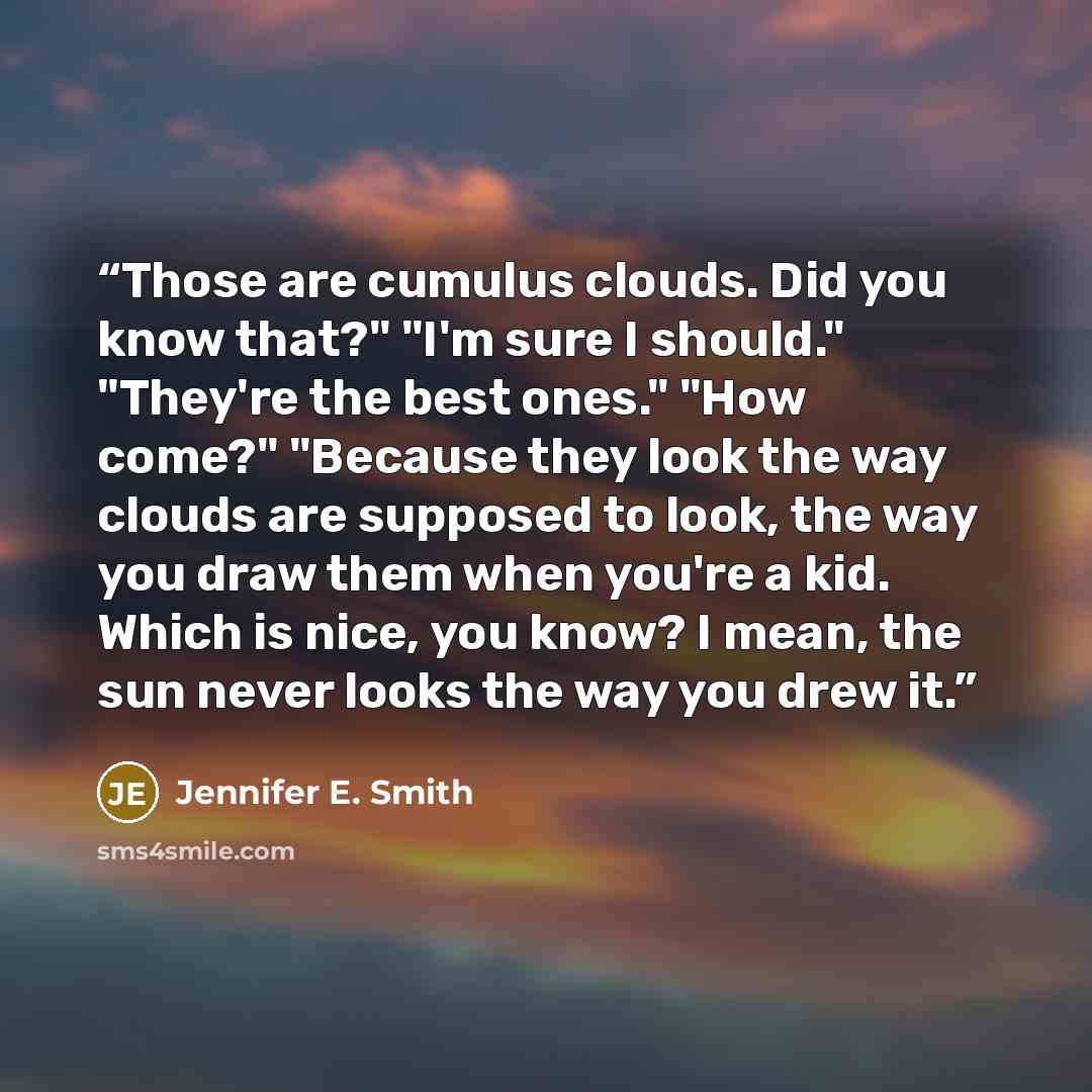 “Those are cumulus clouds. Did you know that?" "I'm sure I should." "They're the best ones." "How come?" "Because they look the way clouds are supposed to look, the way you draw them when you're a kid. Which is nice, you know? I mean, the sun never looks the way you drew it.” quote by Jennifer E. Smith