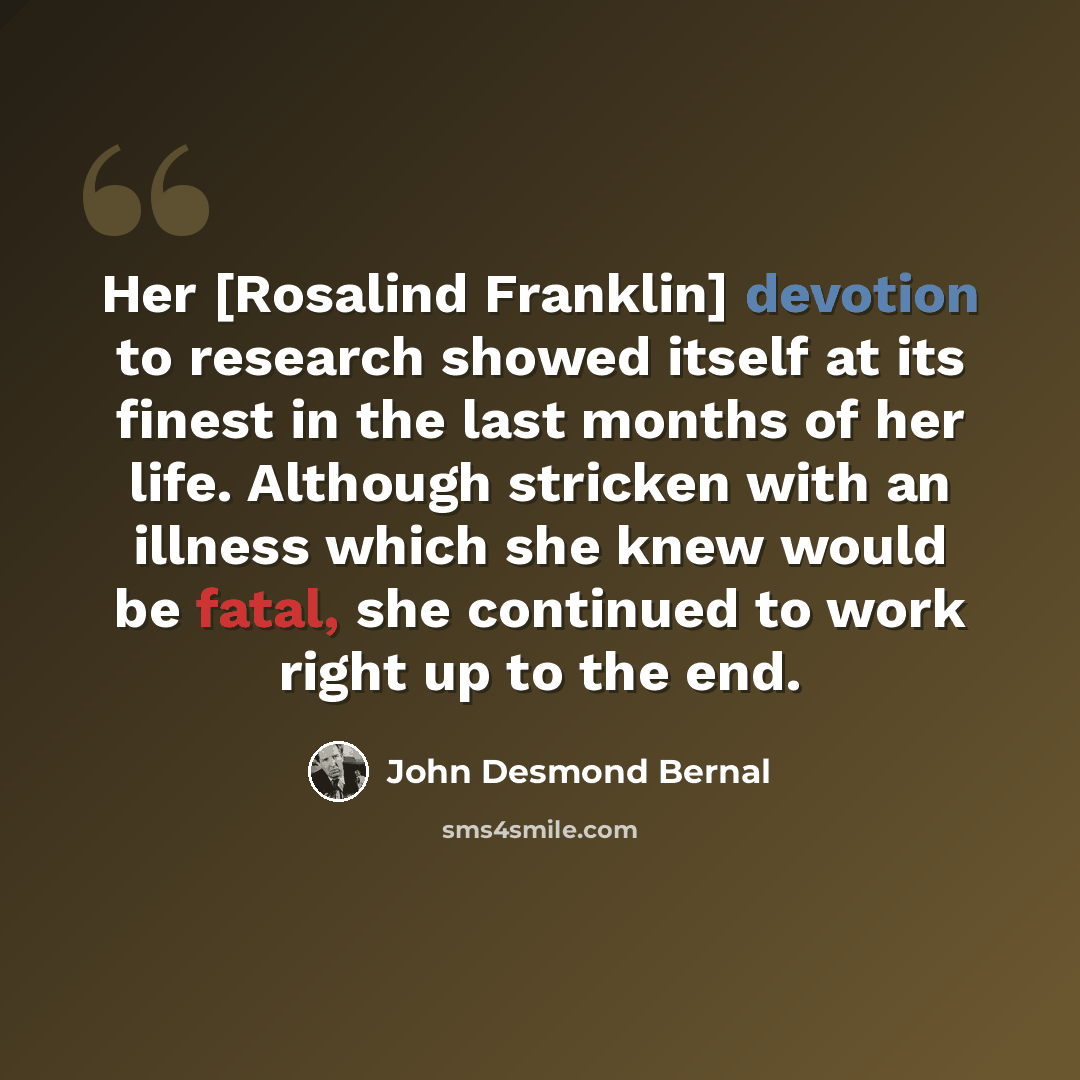 “Her [Rosalind Franklin] devotion to research showed itself at its finest in the last months of her life. Although stricken with an illness which she knew would be fatal, she continued to work right up to the end.” quote by John Desmond Bernal