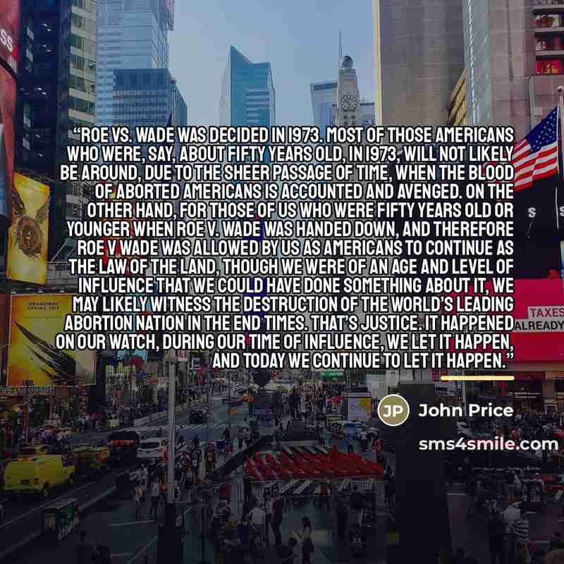 “Roe vs. Wade was decided in 1973. Most of those Americans who were, say, about fifty years old, in 1973, will not likely be around, due to the sheer passage of time, when the blood of aborted Americans is accounted and avenged. On the other hand, for those of us who were fifty years old or younger…” quote by John Price