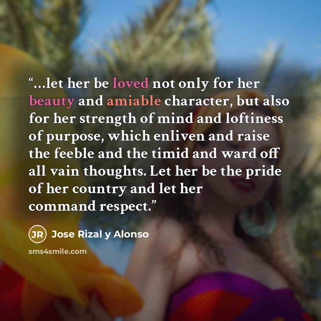 “…let her be loved not only for her beauty and amiable character, but also for her strength of mind and loftiness of purpose, which enliven and raise the feeble and the timid and ward off all vain thoughts. Let her be the pride of her country and let her command respect.” quote by Jose Rizal y Alonso