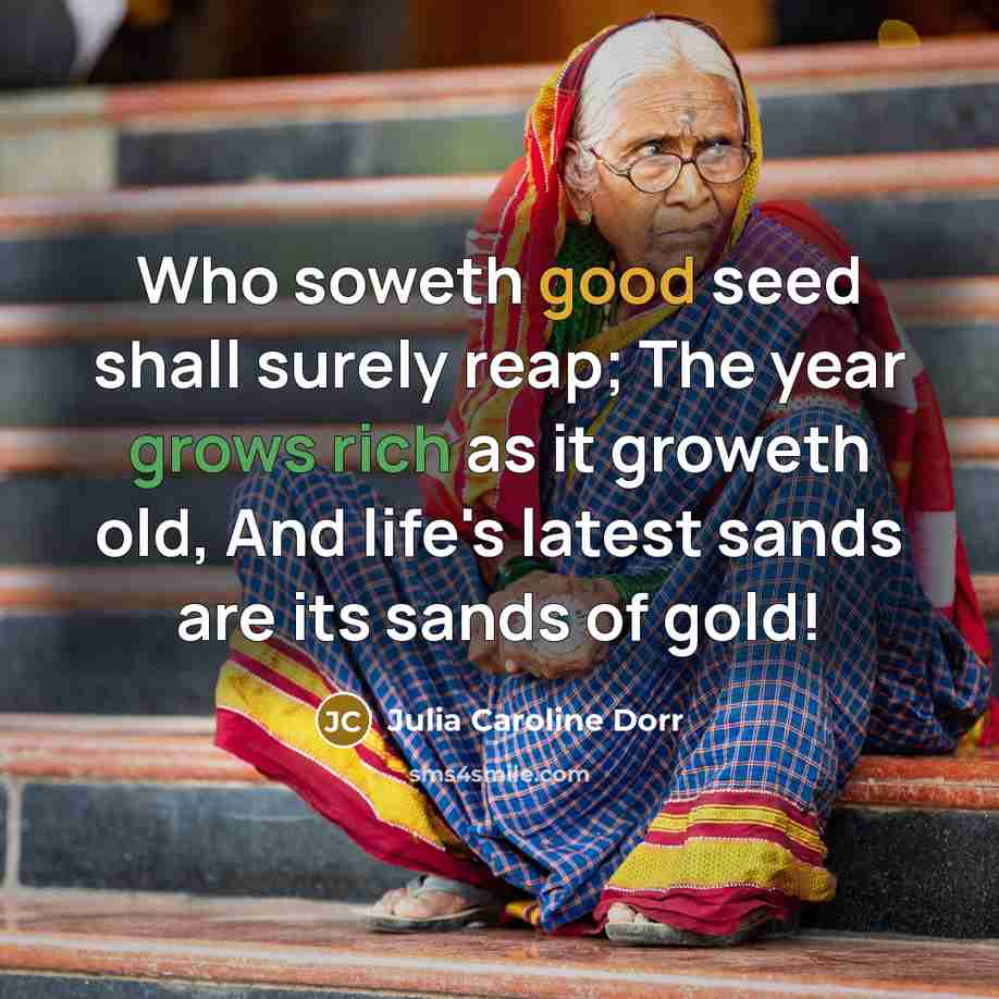 “Who soweth good seed shall surely reap; The year grows rich as it groweth old, And life's latest sands are its sands of gold!” quote by Julia Caroline Dorr