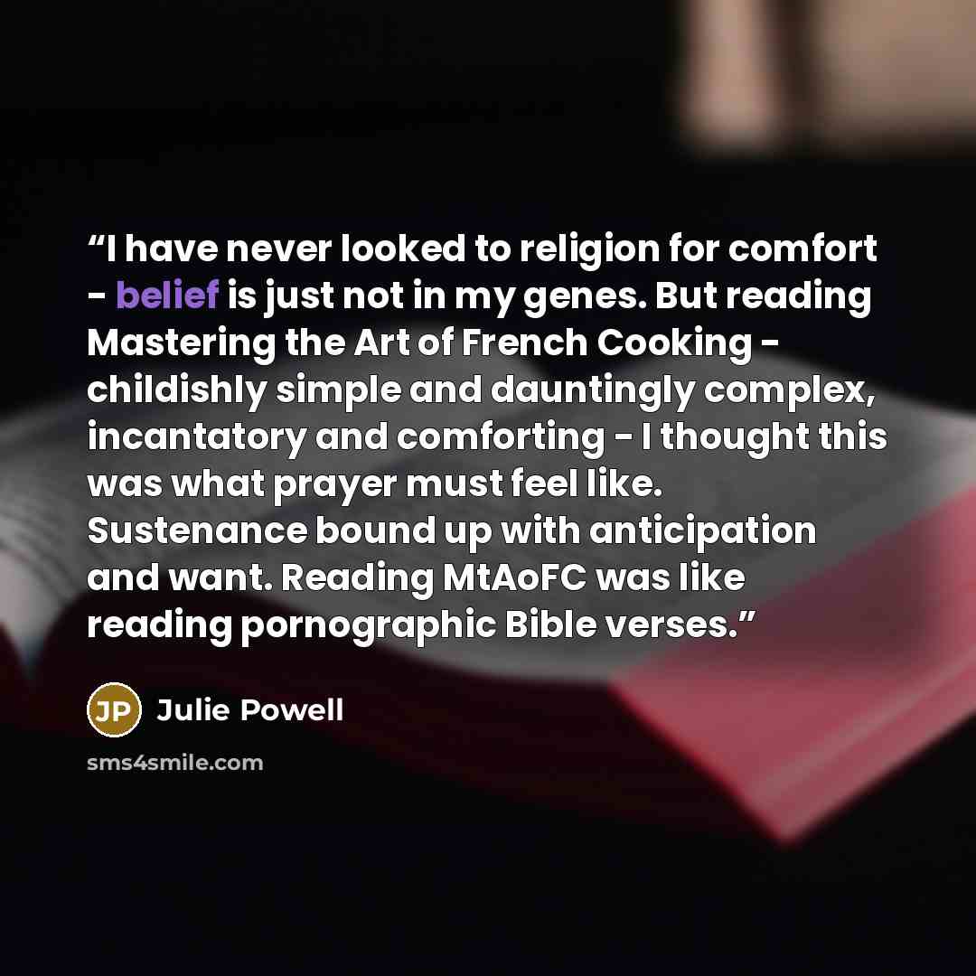 “I have never looked to religion for comfort - belief is just not in my genes. But reading Mastering the Art of French Cooking - childishly simple and dauntingly complex, incantatory and comforting - I thought this was what prayer must feel like. Sustenance bound up with anticipation and want…” quote by Julie Powell
