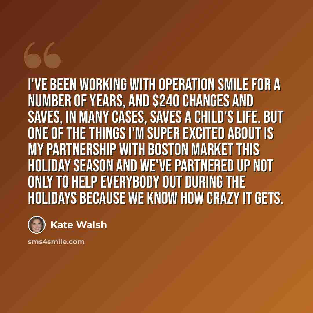 “I've been working with Operation Smile for a number of years, and $240 changes and saves, in many cases, saves a child's life. But one of the things I'm super excited about is my partnership with Boston Market this holiday season and we've partnered up not only to help everybody out during the…” quote by Kate Walsh