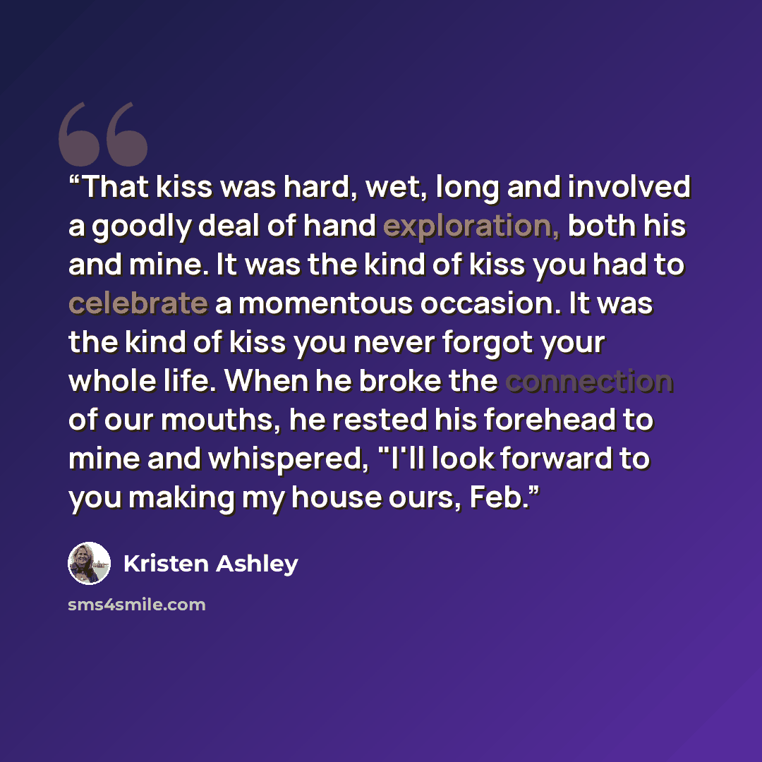 “That kiss was hard, wet, long and involved a goodly deal of hand exploration, both his and mine. It was the kind of kiss you had to celebrate a momentous occasion. It was the kind of kiss you never forgot your whole life. When he broke the connection of our mouths, he rested his forehead to mine…” quote by Kristen Ashley
