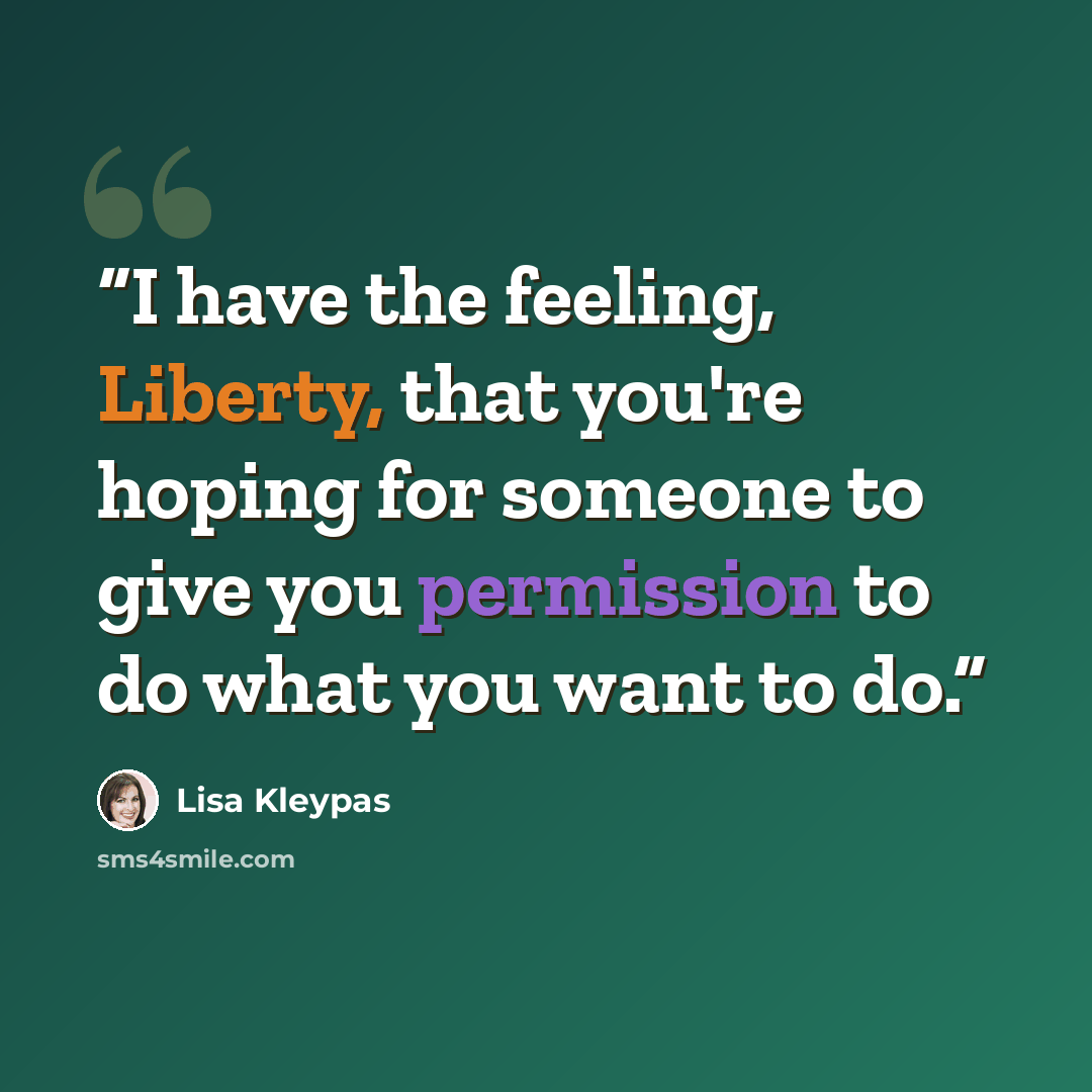 “I have the feeling, Liberty, that you're hoping for someone to give you permission to do what you want to do.” quote by Lisa Kleypas