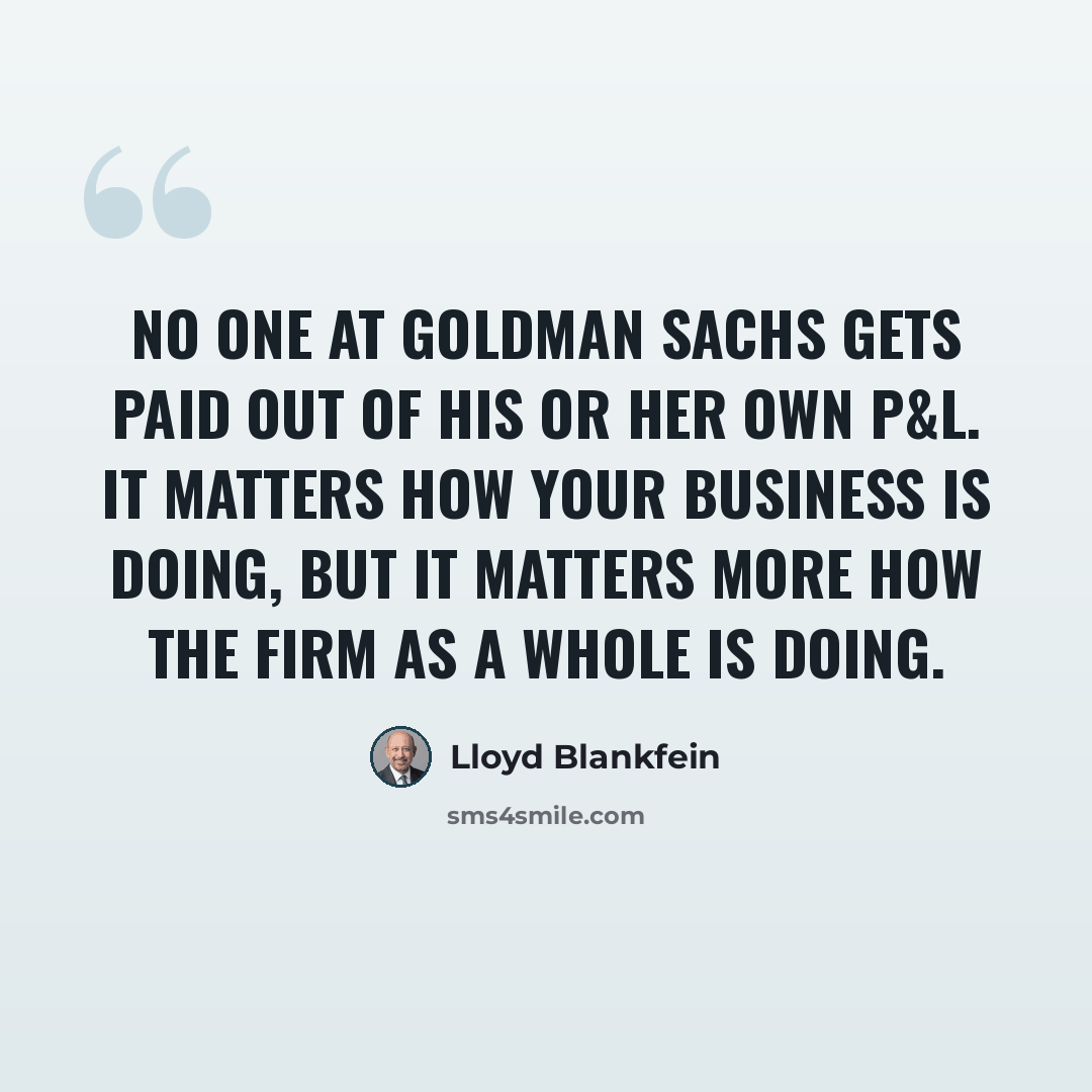 “No one at Goldman Sachs gets paid out of his or her own P&L. It matters how your business is doing, but it matters more how the firm as a whole is doing.” quote by Lloyd Blankfein