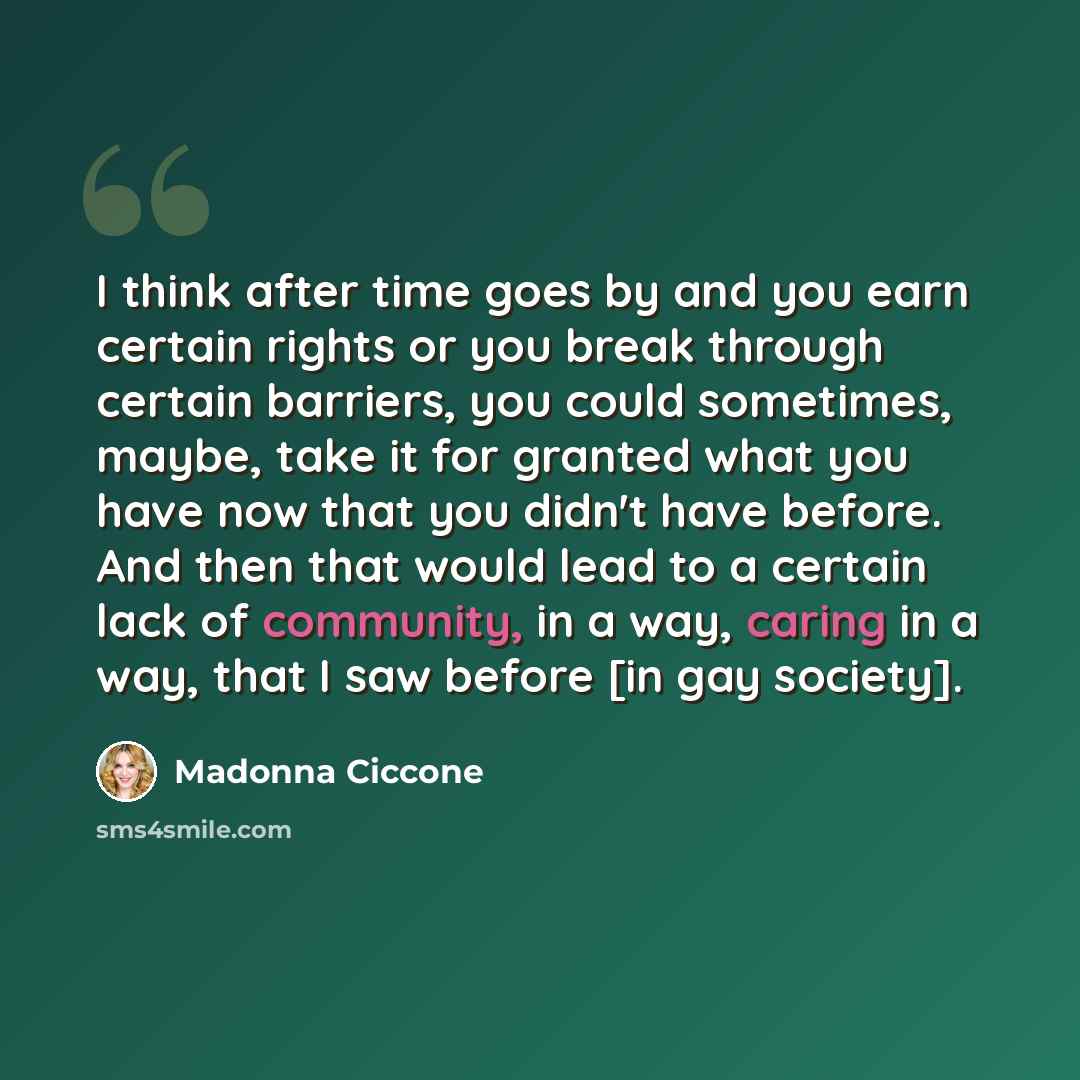 “I think after time goes by and you earn certain rights or you break through certain barriers, you could sometimes, maybe, take it for granted what you have now that you didn't have before. And then that would lead to a certain lack of community, in a way, caring in a way, that I saw before [in gay…” quote by Madonna Ciccone