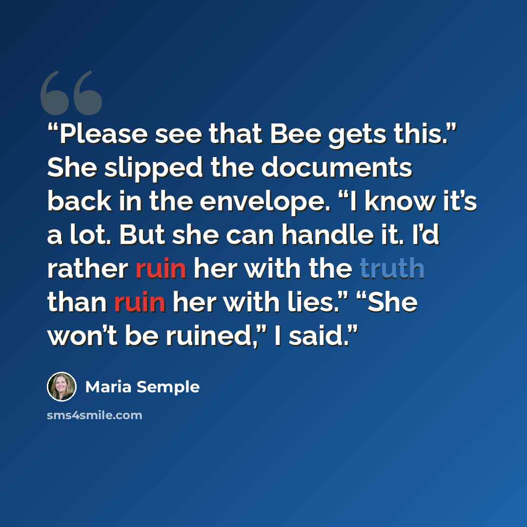 “Please see that Bee gets this.” She slipped the documents back in the envelope. “I know it’s a lot. But she can handle it. I’d rather ruin her with the truth than ruin her with lies.” “She won’t be ruined,” I said.” quote by Maria Semple