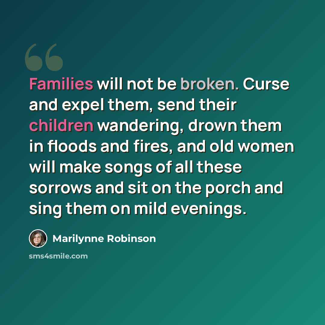 “Families will not be broken. Curse and expel them, send their children wandering, drown them in floods and fires, and old women will make songs of all these sorrows and sit on the porch and sing them on mild evenings.” quote by Marilynne Robinson