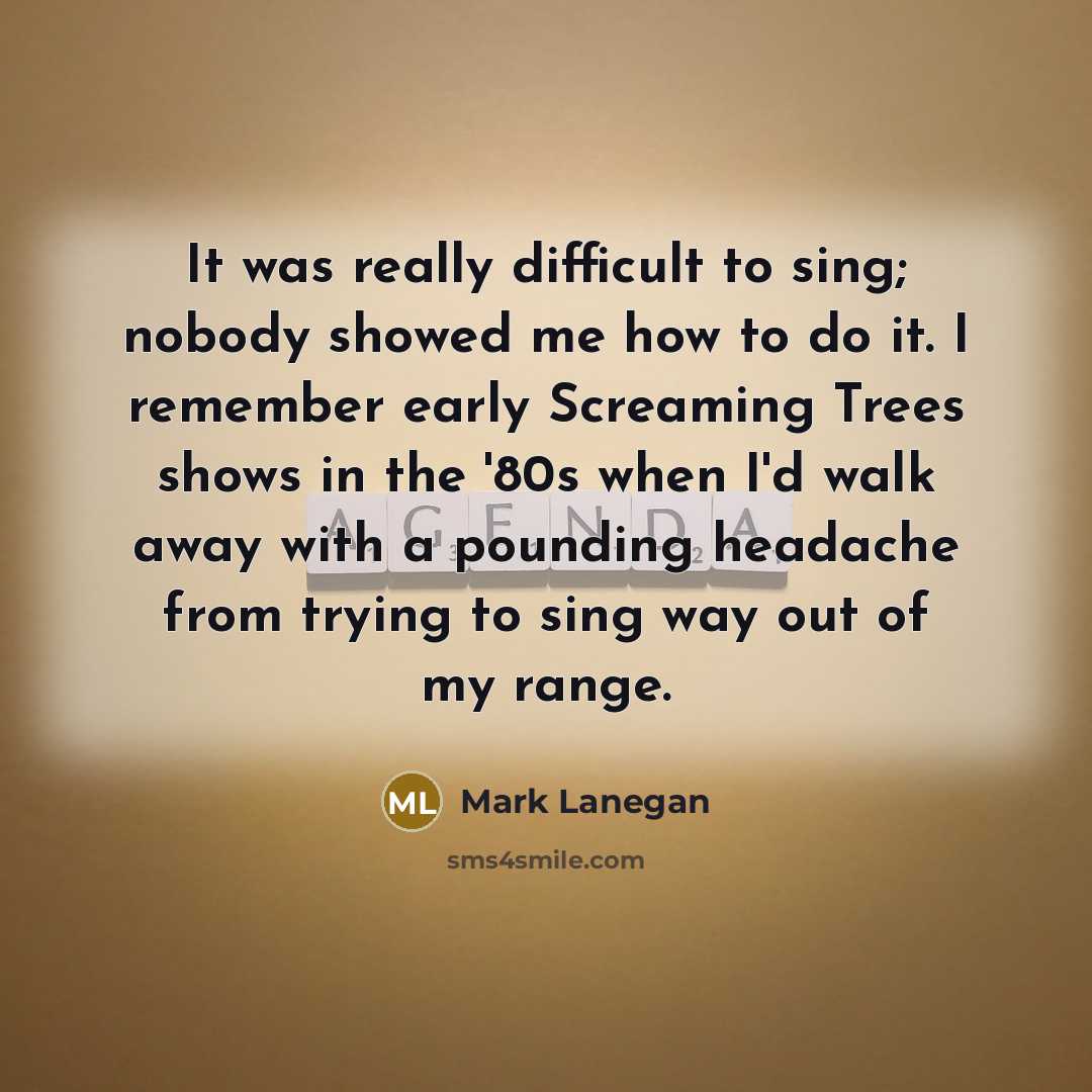“It was really difficult to sing; nobody showed me how to do it. I remember early Screaming Trees shows in the '80s when I'd walk away with a pounding headache from trying to sing way out of my range.” quote by Mark Lanegan