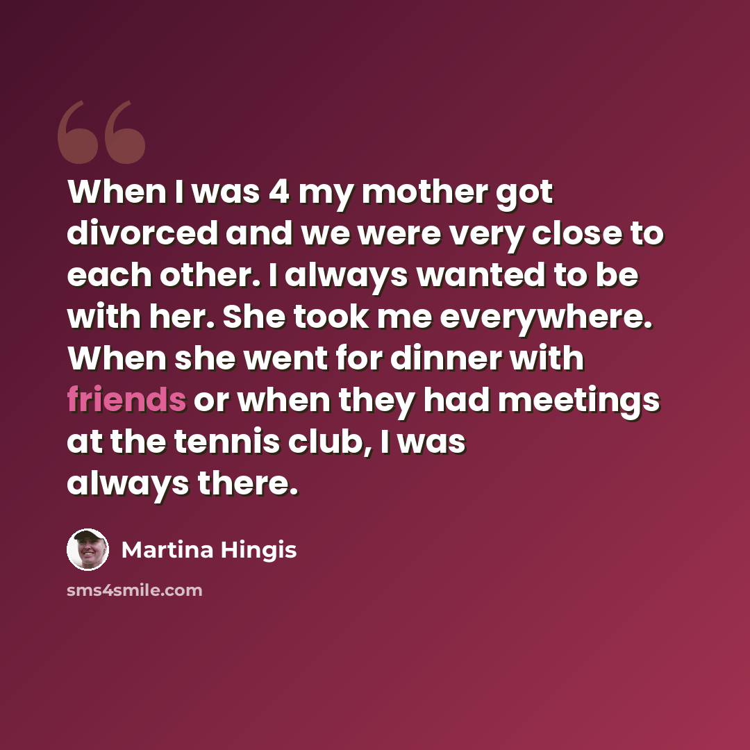 “When I was 4 my mother got divorced and we were very close to each other. I always wanted to be with her. She took me everywhere. When she went for dinner with friends or when they had meetings at the tennis club, I was always there.” quote by Martina Hingis