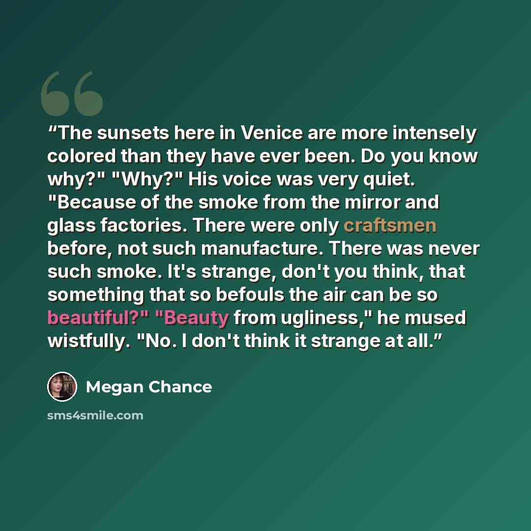 “The sunsets here in Venice are more intensely colored than they have ever been. Do you know why?" "Why?" His voice was very quiet. "Because of the smoke from the mirror and glass factories. There were only craftsmen before, not such manufacture. There was never such smoke. It's strange, don't you…” quote by Megan Chance