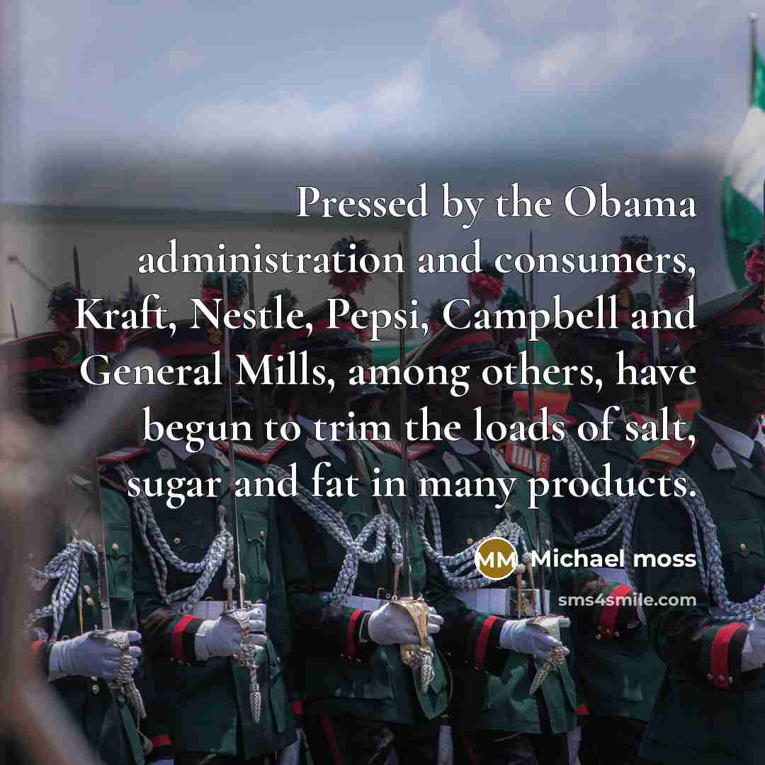 “Pressed by the Obama administration and consumers, Kraft, Nestle, Pepsi, Campbell and General Mills, among others, have begun to trim the loads of salt, sugar and fat in many products.” quote by Michael Moss