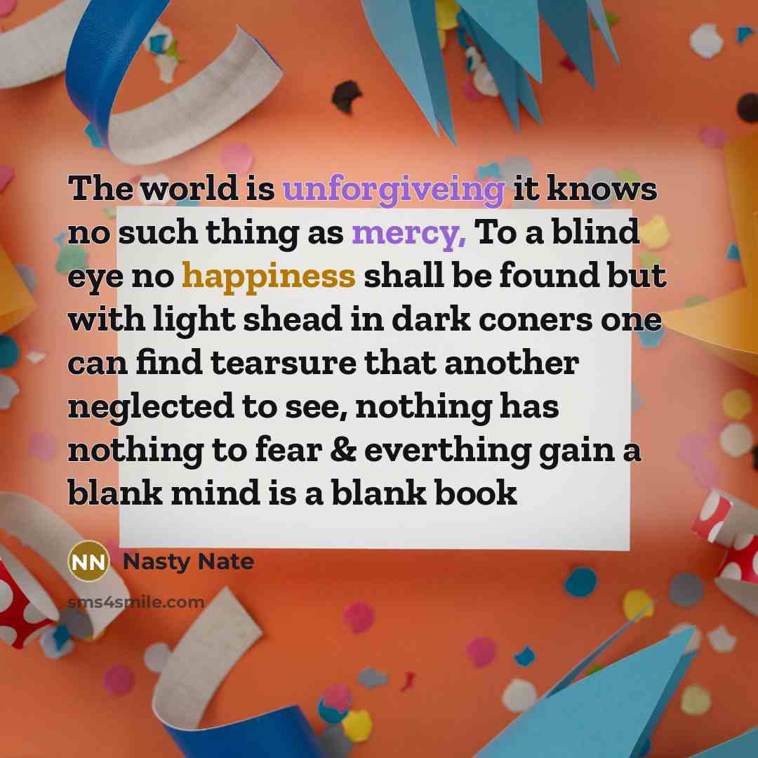 “The world is unforgiveing it knows no such thing as mercy, To a blind eye no happiness shall be found but with light shead in dark coners one can find tearsure that another neglected to see, nothing has nothing to fear & everthing gain a blank mind is a blank book” quote by Nasty Nate