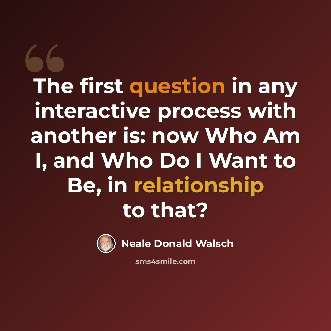 “The first question in any interactive process with another is: now Who Am I, and Who Do I Want to Be, in relationship to that?” quote by Neale Donald Walsch