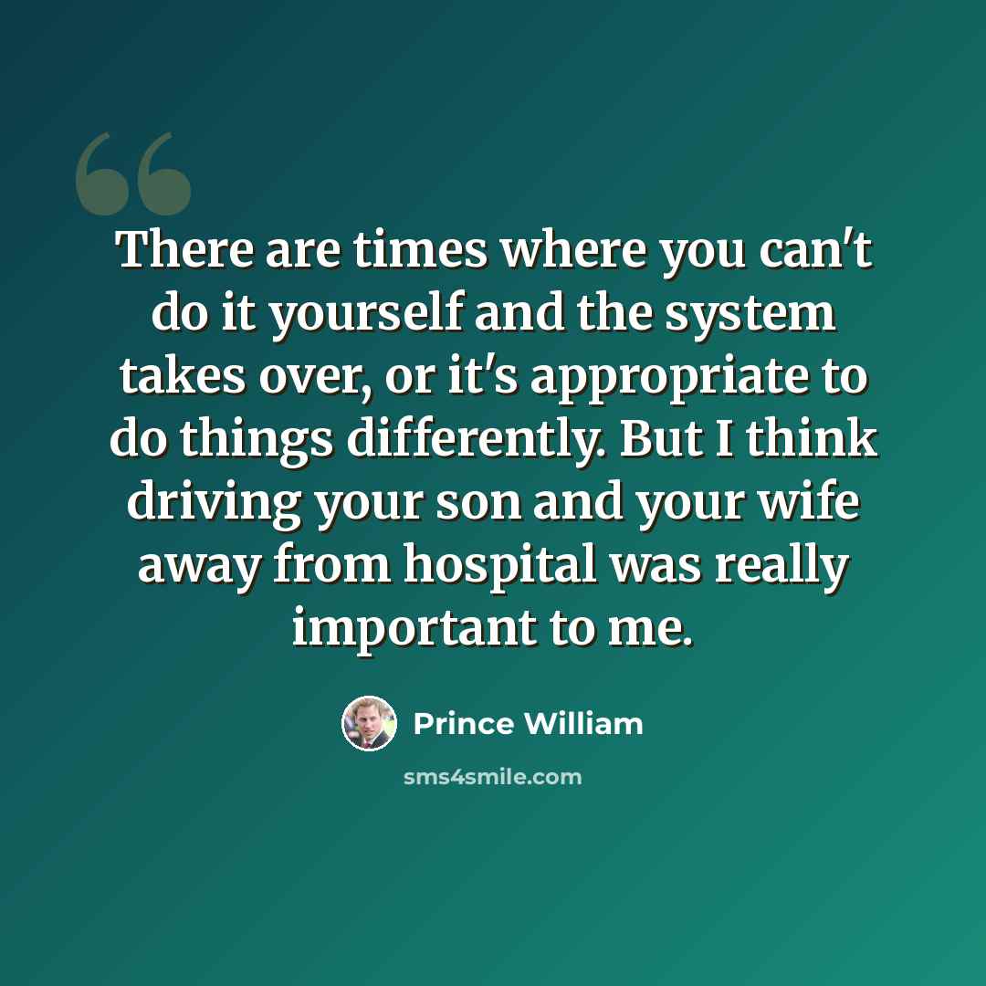 “There are times where you can't do it yourself and the system takes over, or it's appropriate to do things differently. But I think driving your son and your wife away from hospital was really important to me.” quote by Prince William