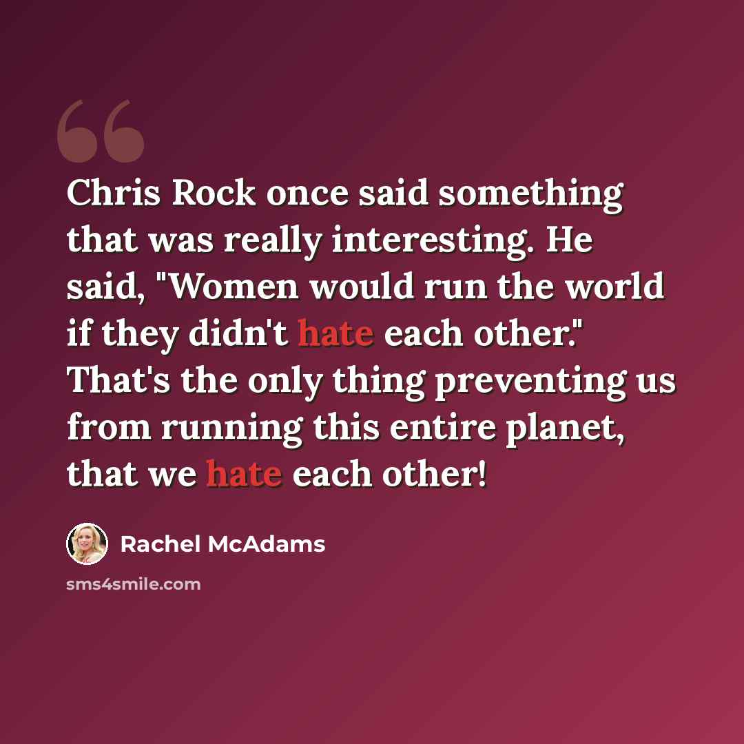 “Chris Rock once said something that was really interesting. He said, "Women would run the world if they didn't hate each other." That's the only thing preventing us from running this entire planet, that we hate each other!” quote by Rachel McAdams
