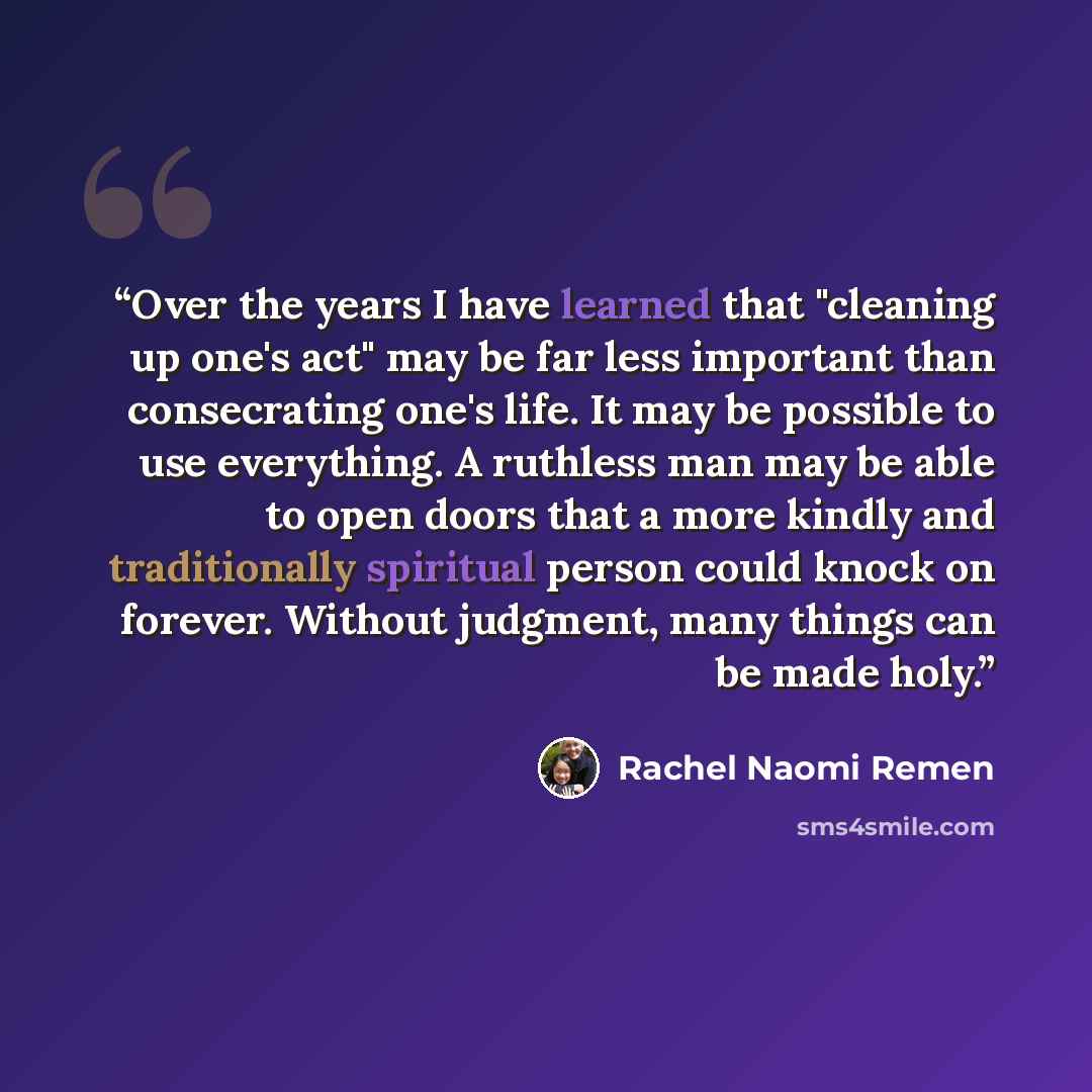 “Over the years I have learned that "cleaning up one's act" may be far less important than consecrating one's life. It may be possible to use everything. A ruthless man may be able to open doors that a more kindly and traditionally spiritual person could knock on forever. Without judgment, many…” quote by Rachel Naomi Remen