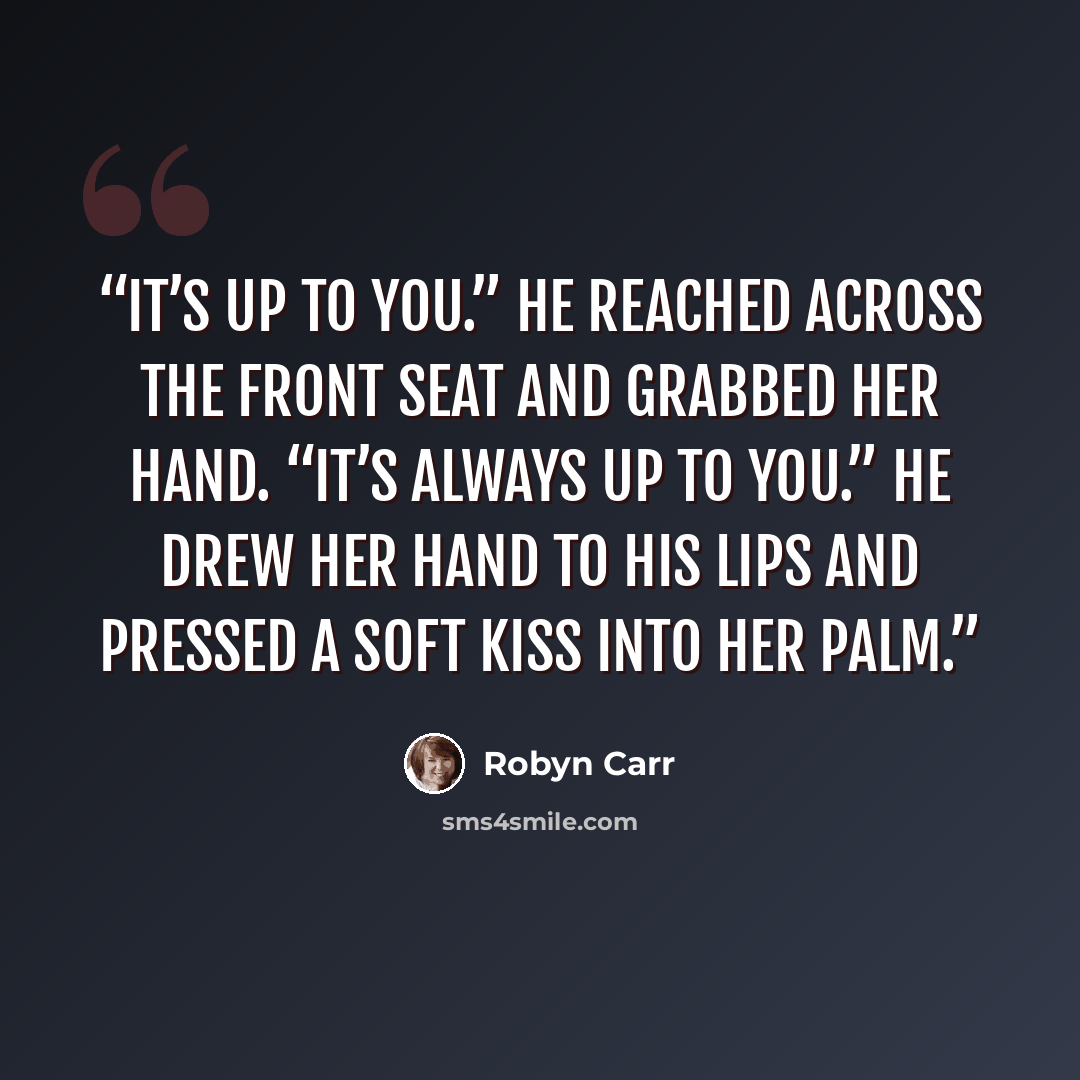 “It’s up to you.” He reached across the front seat and grabbed her hand. “It’s always up to you.” He drew her hand to his lips and pressed a soft kiss into her palm.” quote by Robyn Carr