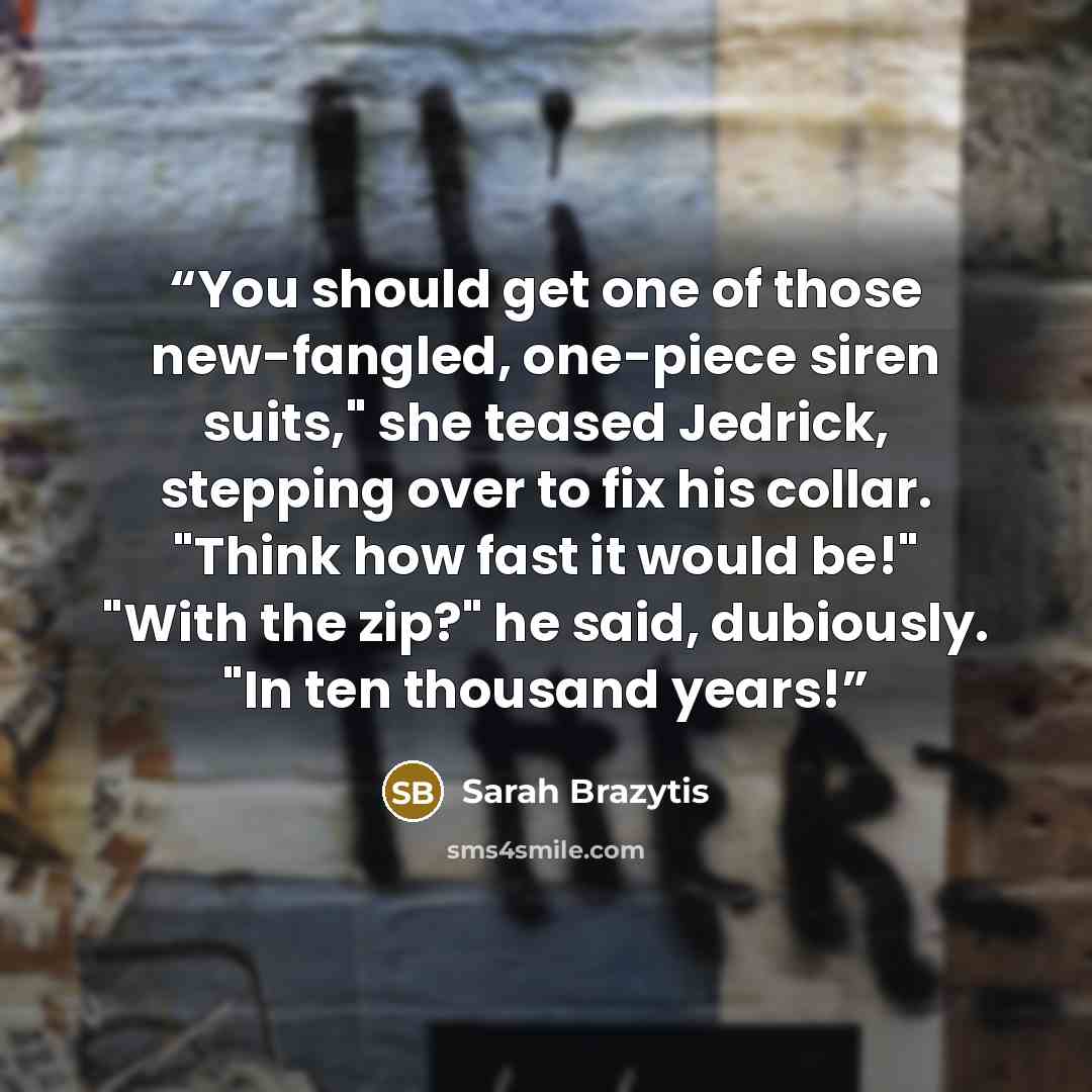 “You should get one of those new-fangled, one-piece siren suits," she teased Jedrick, stepping over to fix his collar. "Think how fast it would be!" "With the zip?" he said, dubiously. "In ten thousand years!” quote by Sarah Brazytis