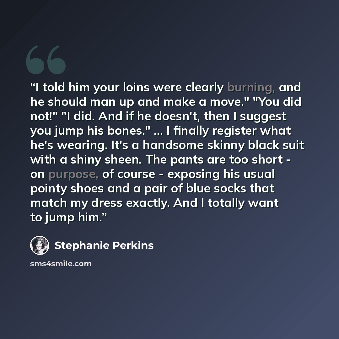 “I told him your loins were clearly burning, and he should man up and make a move." "You did not!" "I did. And if he doesn't, then I suggest you jump his bones." ... I finally register what he's wearing. It's a handsome skinny black suit with a shiny sheen. The pants are too short - on purpose, of…” quote by Stephanie Perkins