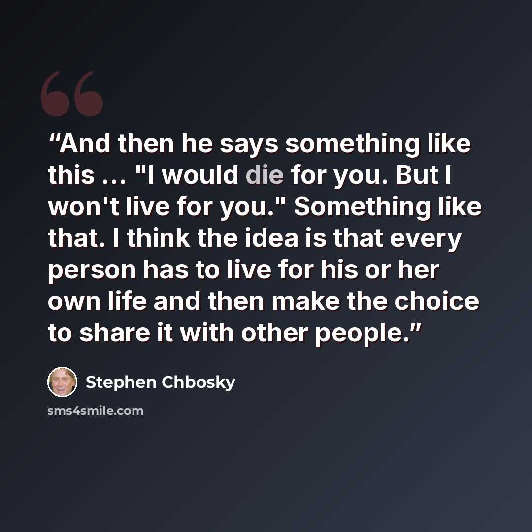 “And then he says something like this ... "I would die for you. But I won't live for you." Something like that. I think the idea is that every person has to live for his or her own life and then make the choice to share it with other people.” quote by Stephen Chbosky