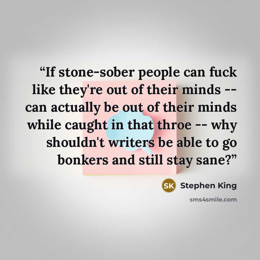 “If stone-sober people can fuck like they're out of their minds -- can actually be out of their minds while caught in that throe -- why shouldn't writers be able to go bonkers and still stay sane?” quote by Stephen King