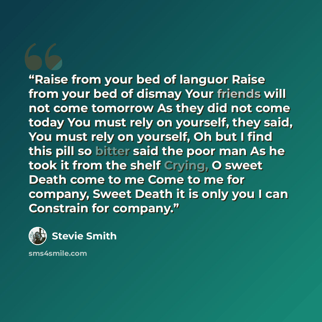 “Raise from your bed of languor Raise from your bed of dismay Your friends will not come tomorrow As they did not come today You must rely on yourself, they said, You must rely on yourself, Oh but I find this pill so bitter said the poor man As he took it from the shelf Crying, O sweet Death come…” quote by Stevie Smith