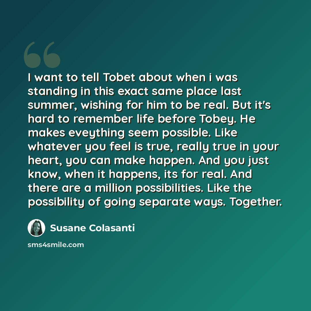 “I want to tell Tobet about when i was standing in this exact same place last summer, wishing for him to be real. But it's hard to remember life before Tobey. He makes eveything seem possible. Like whatever you feel is true, really true in your heart, you can make happen. And you just know, when it…” quote by Susane Colasanti