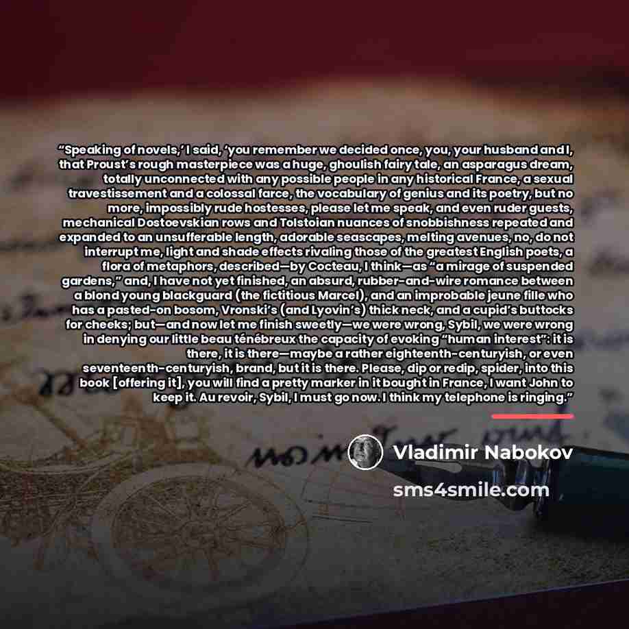 “Speaking of novels,’ I said, ‘you remember we decided once, you, your husband and I, that Proust’s rough masterpiece was a huge, ghoulish fairy tale, an asparagus dream, totally unconnected with any possible people in any historical France, a sexual travestissement and a colossal farce, the…” quote by Vladimir Nabokov
