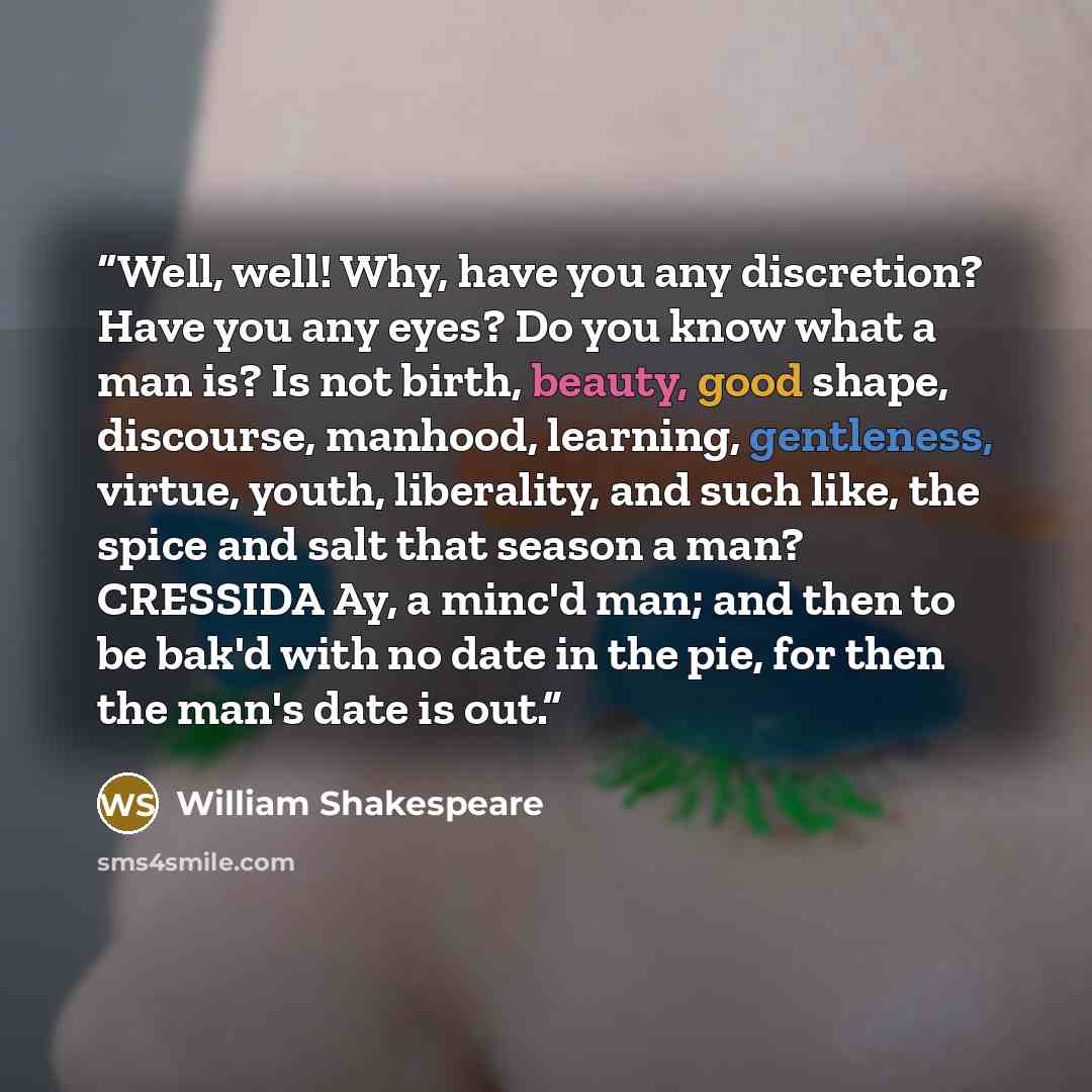 “Well, well! Why, have you any discretion? Have you any eyes? Do you know what a man is? Is not birth, beauty, good shape, discourse, manhood, learning, gentleness, virtue, youth, liberality, and such like, the spice and salt that season a man? CRESSIDA Ay, a minc'd man; and then to be bak'd with…” quote by William Shakespeare