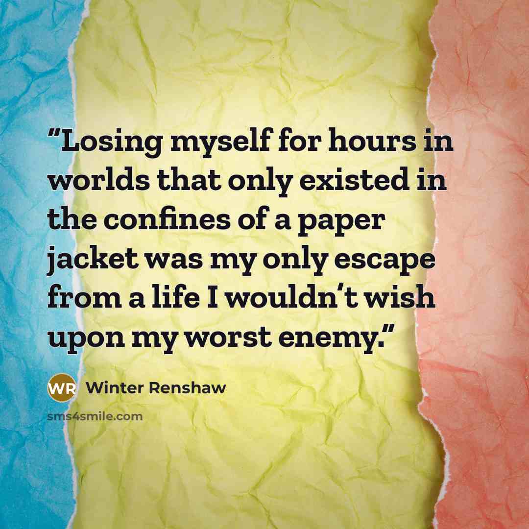 “Losing myself for hours in worlds that only existed in the confines of a paper jacket was my only escape from a life I wouldn’t wish upon my worst enemy.” quote by Winter Renshaw