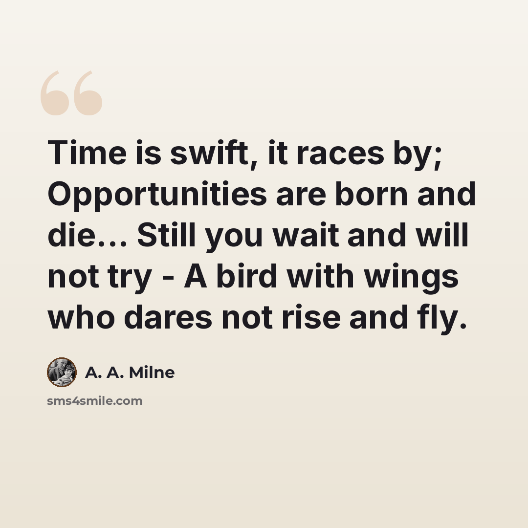 “Time is swift, it races by; Opportunities are born and die... Still you wait and will not try - A bird with wings who dares not rise and fly.” quote by A. A. Milne