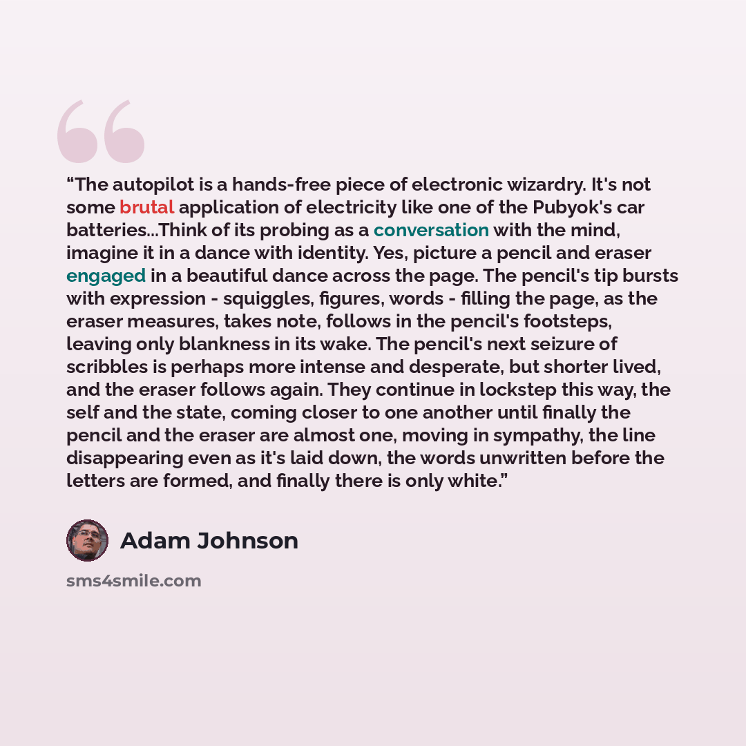 “The autopilot is a hands-free piece of electronic wizardry. It's not some brutal application of electricity like one of the Pubyok's car batteries...Think of its probing as a conversation with the mind, imagine it in a dance with identity. Yes, picture a pencil and eraser engaged in a beautiful…” quote by Adam Johnson