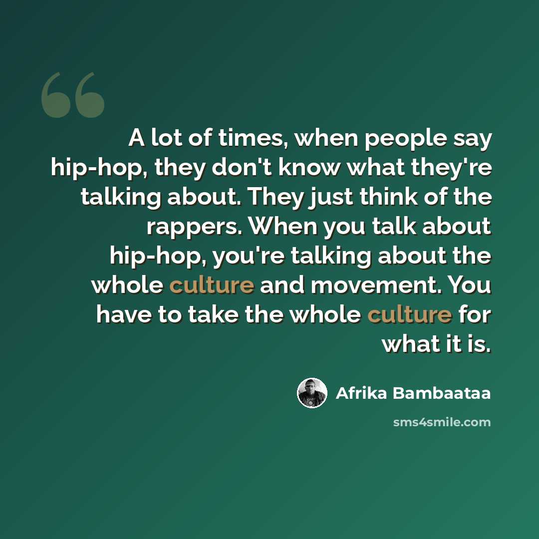 “A lot of times, when people say hip-hop, they don't know what they're talking about. They just think of the rappers. When you talk about hip-hop, you're talking about the whole culture and movement. You have to take the whole culture for what it is.” quote by Afrika Bambaataa