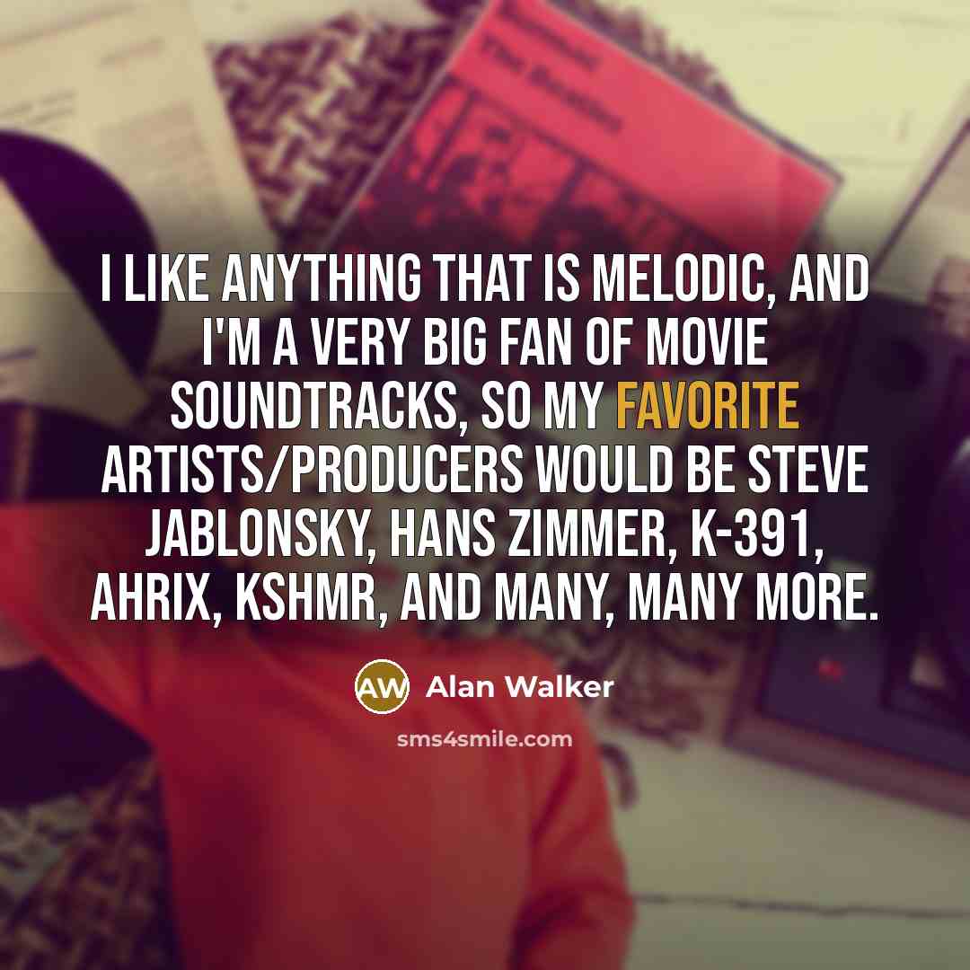 “I like anything that is melodic, and I'm a very big fan of movie soundtracks, so my favorite artists/producers would be Steve Jablonsky, Hans Zimmer, K-391, Ahrix, KSHMR, and many, many more.” quote by Alan Walker