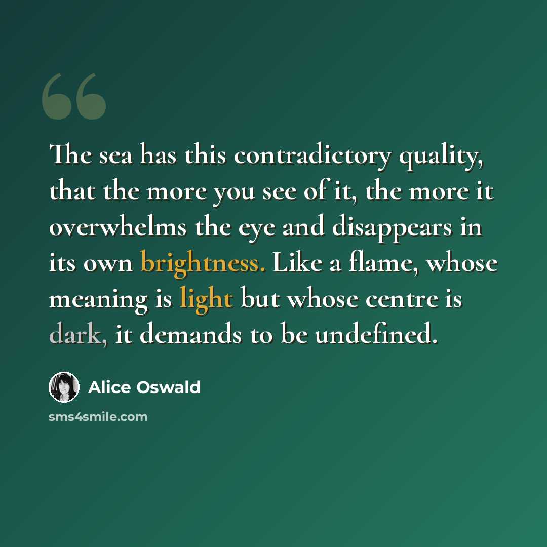 “The sea has this contradictory quality, that the more you see of it, the more it overwhelms the eye and disappears in its own brightness. Like a flame, whose meaning is light but whose centre is dark, it demands to be undefined.” quote by Alice Oswald