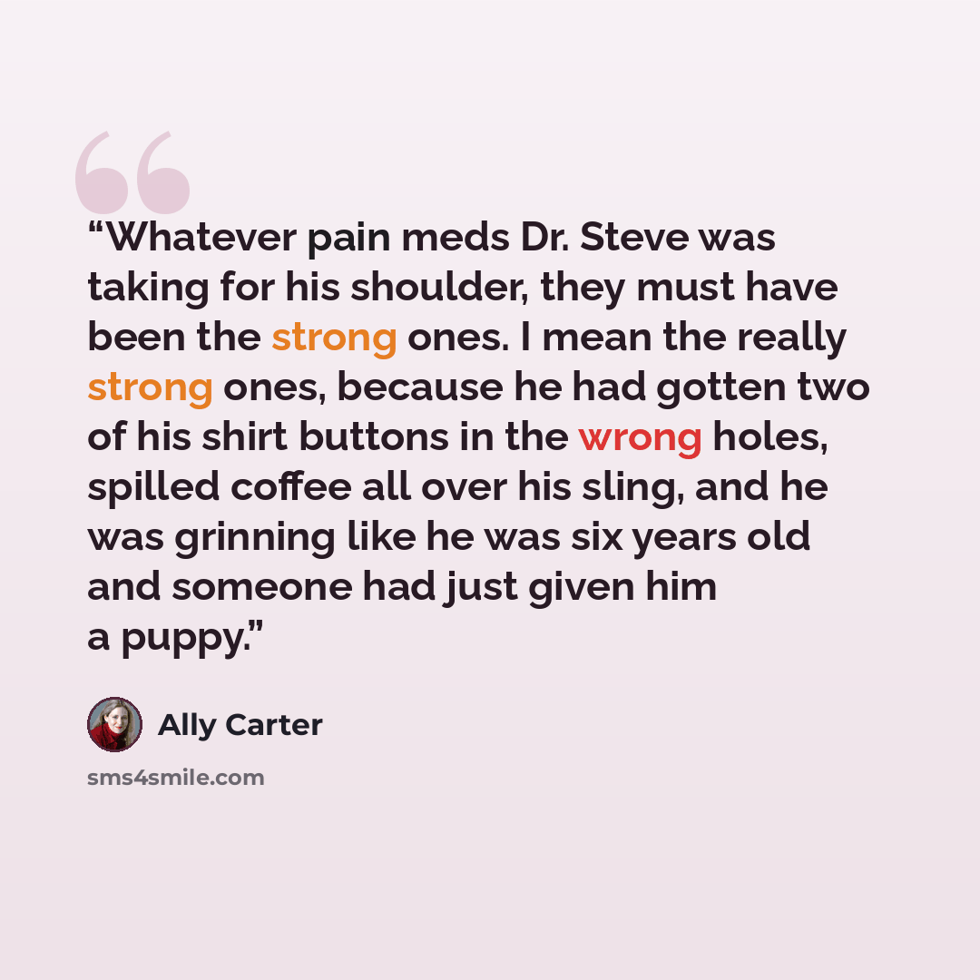 “Whatever pain meds Dr. Steve was taking for his shoulder, they must have been the strong ones. I mean the really strong ones, because he had gotten two of his shirt buttons in the wrong holes, spilled coffee all over his sling, and he was grinning like he was six years old and someone had just…” quote by Ally Carter