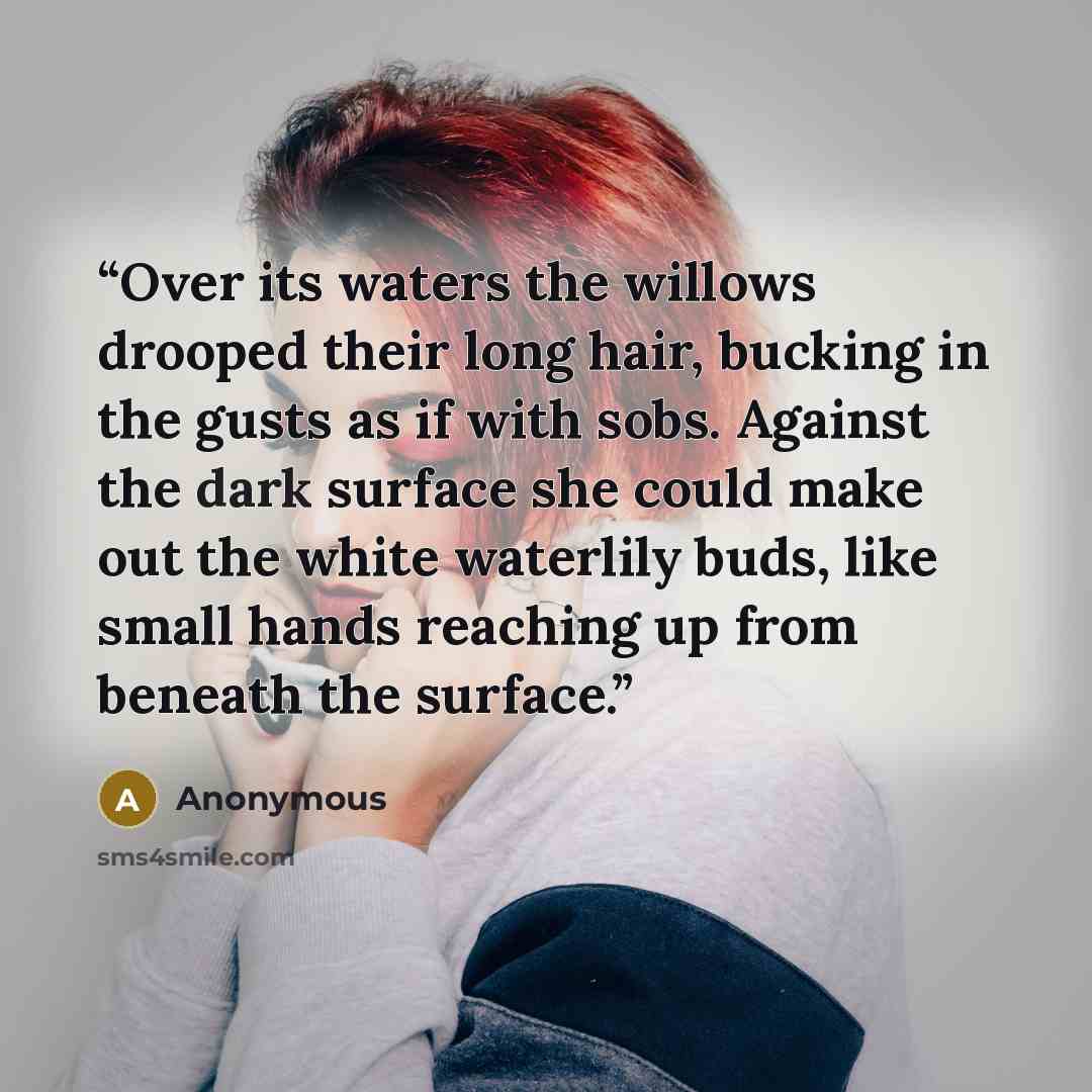 “Over its waters the willows drooped their long hair, bucking in the gusts as if with sobs. Against the dark surface she could make out the white waterlily buds, like small hands reaching up from beneath the surface.” quote by Anonymous