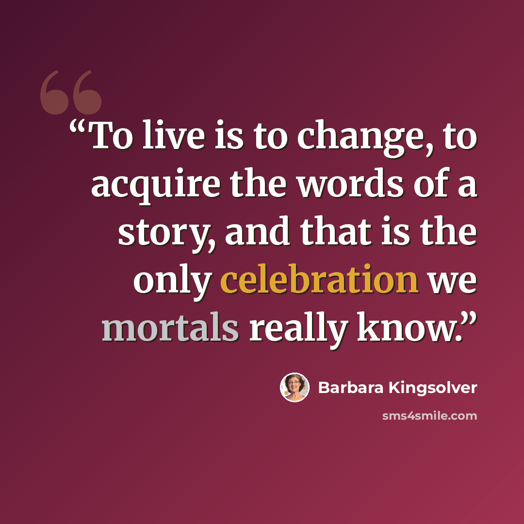 “To live is to change, to acquire the words of a story, and that is the only celebration we mortals really know.” quote by Barbara Kingsolver