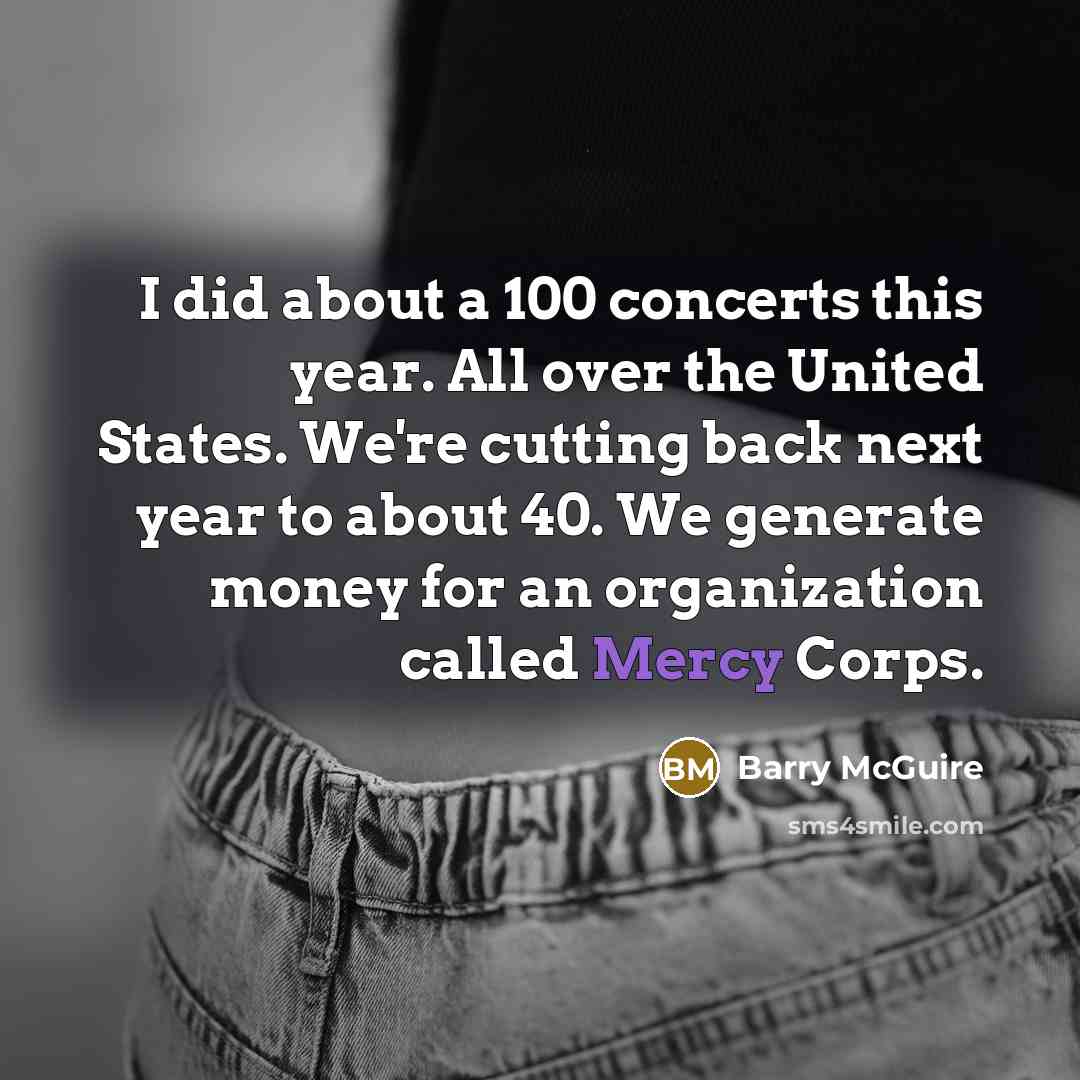 “I did about a 100 concerts this year. All over the United States. We're cutting back next year to about 40. We generate money for an organization called Mercy Corps.” quote by Barry McGuire