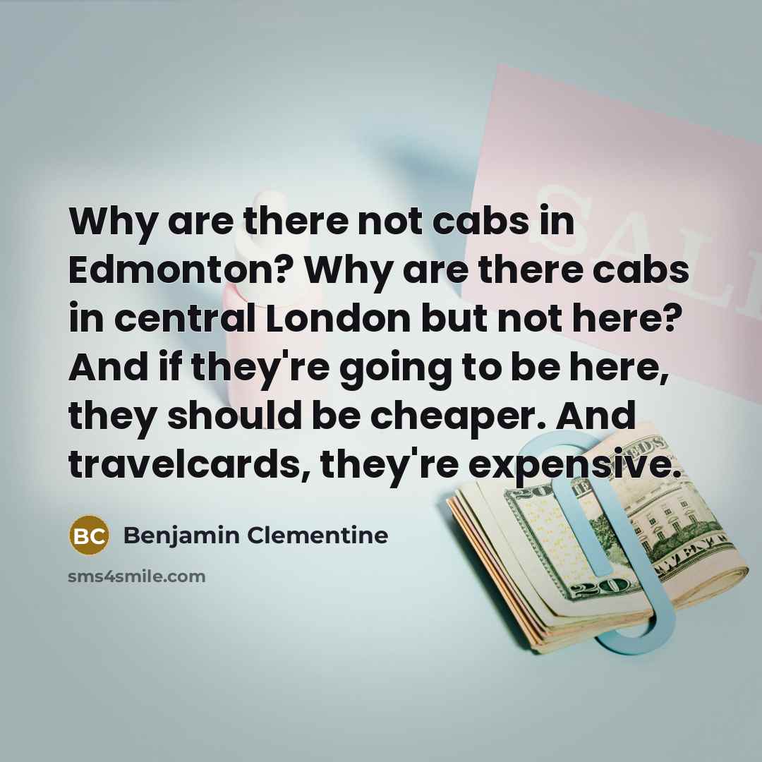 “Why are there not cabs in Edmonton? Why are there cabs in central London but not here? And if they're going to be here, they should be cheaper. And travelcards, they're expensive.” quote by Benjamin Clementine