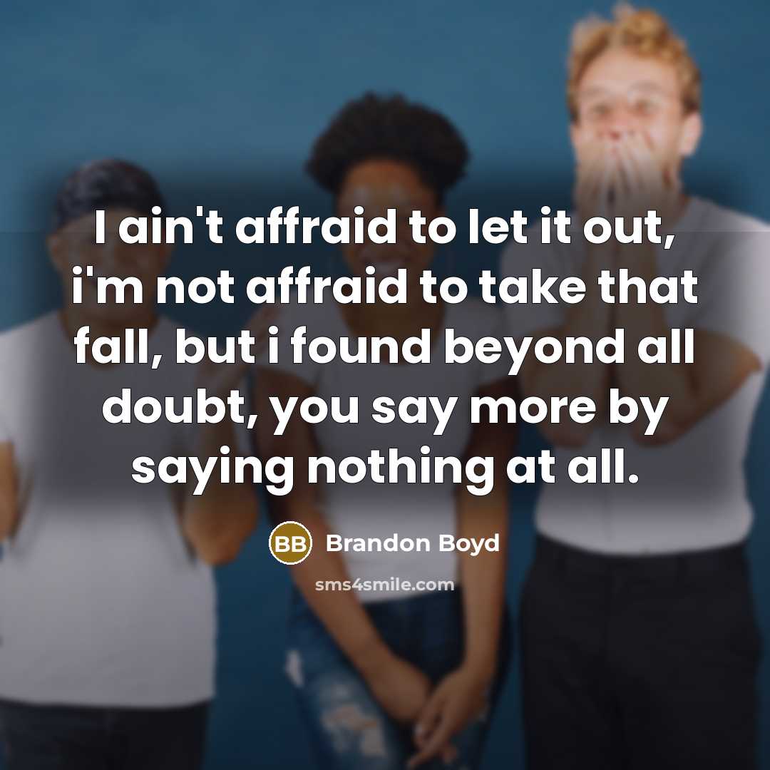 “I ain't affraid to let it out, i'm not affraid to take that fall, but i found beyond all doubt, you say more by saying nothing at all.” quote by Brandon Boyd