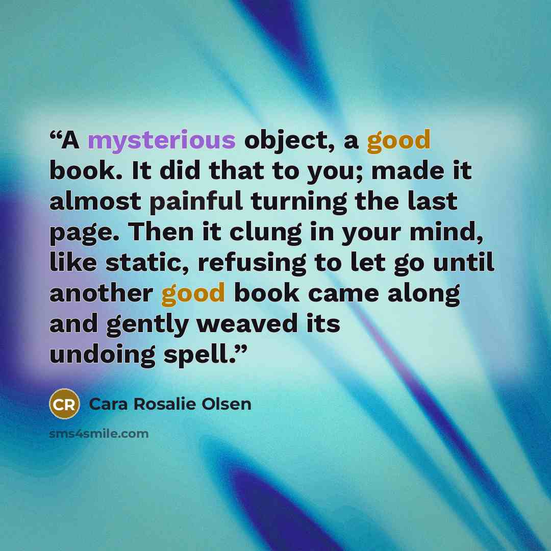“A mysterious object, a good book. It did that to you; made it almost painful turning the last page. Then it clung in your mind, like static, refusing to let go until another good book came along and gently weaved its undoing spell.” quote by Cara Rosalie Olsen