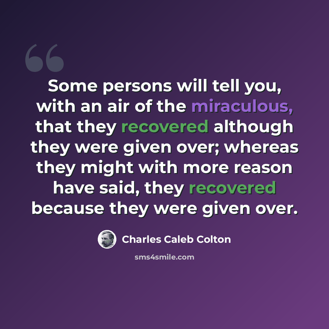 “Some persons will tell you, with an air of the miraculous, that they recovered although they were given over; whereas they might with more reason have said, they recovered because they were given over.” quote by Charles Caleb Colton