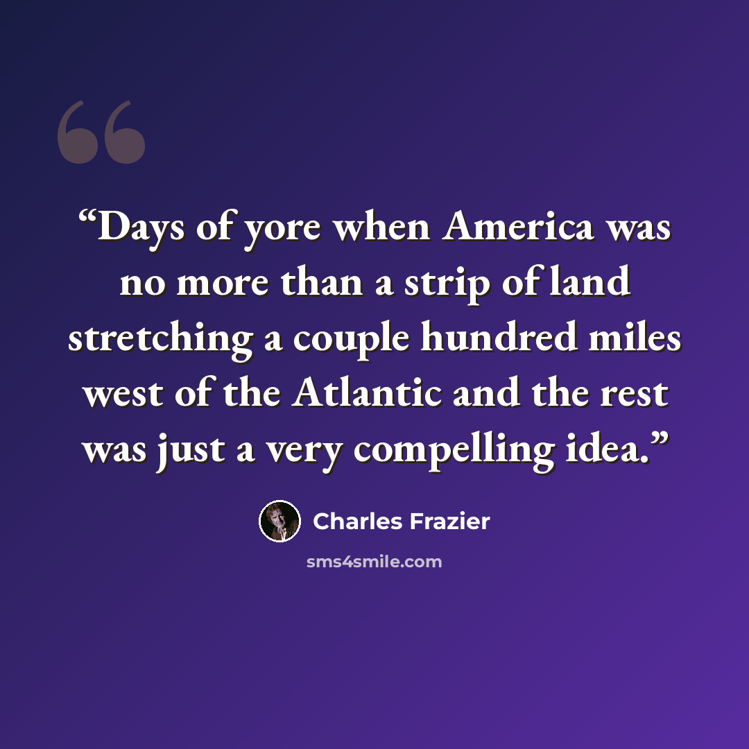 “Days of yore when America was no more than a strip of land stretching a couple hundred miles west of the Atlantic and the rest was just a very compelling idea.” quote by Charles Frazier