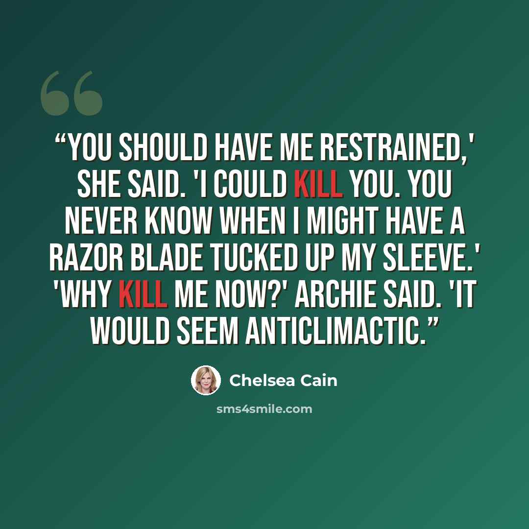 “You should have me restrained,' she said. 'I could kill you. You never know when I might have a razor blade tucked up my sleeve.' 'Why kill me now?' Archie said. 'It would seem anticlimactic.” quote by Chelsea Cain